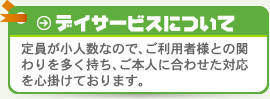 定員が小人数なので、ご利用者様との関わりを多く持ち、ご本人に合わせた対応を心掛けております。